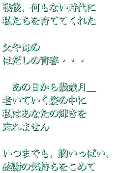 戦後、何もない時代に 私たちを育ててくれた 父や母の はだしの青春・・・ あの日から幾歳月_ 老いていく姿の中に 私はあなたの輝きを 忘れません いつまでも、胸いっぱい、 感謝の気持ちをこめて